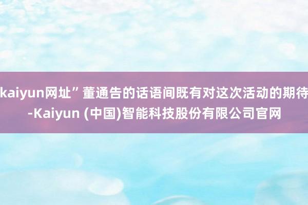 kaiyun网址”董通告的话语间既有对这次活动的期待-Kaiyun (中国)智能科技股份有限公司官网