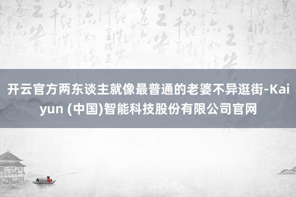 开云官方两东谈主就像最普通的老婆不异逛街-Kaiyun (中国)智能科技股份有限公司官网