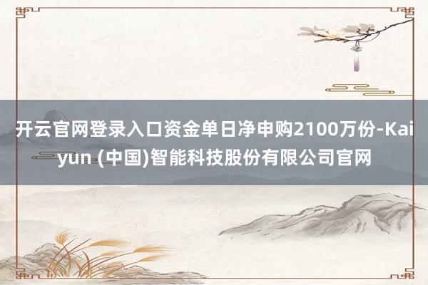 开云官网登录入口资金单日净申购2100万份-Kaiyun (中国)智能科技股份有限公司官网