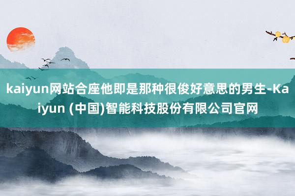 kaiyun网站合座他即是那种很俊好意思的男生-Kaiyun (中国)智能科技股份有限公司官网