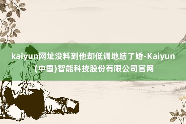 kaiyun网址没料到他却低调地结了婚-Kaiyun (中国)智能科技股份有限公司官网
