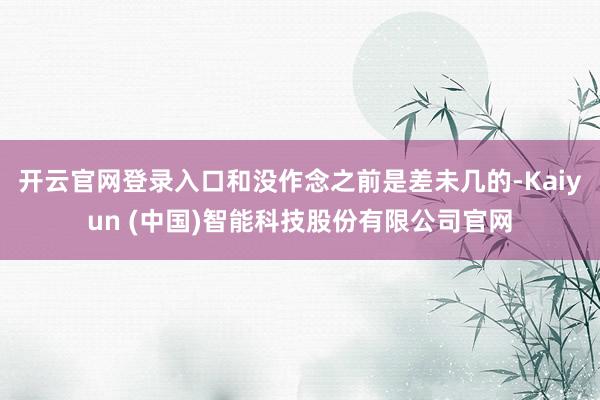 开云官网登录入口和没作念之前是差未几的-Kaiyun (中国)智能科技股份有限公司官网
