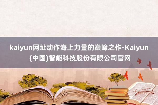 kaiyun网址动作海上力量的巅峰之作-Kaiyun (中国)智能科技股份有限公司官网