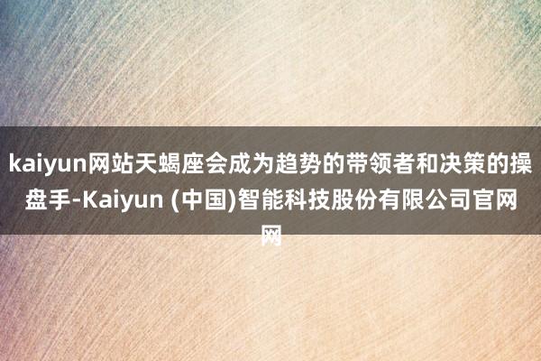 kaiyun网站天蝎座会成为趋势的带领者和决策的操盘手-Kaiyun (中国)智能科技股份有限公司官网