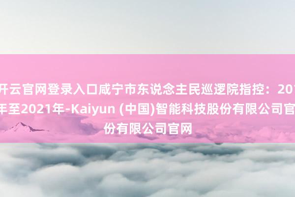 开云官网登录入口咸宁市东说念主民巡逻院指控：2019年至2021年-Kaiyun (中国)智能科技股份有限公司官网
