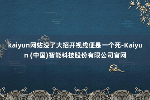 kaiyun网站没了大招开视线便是一个死-Kaiyun (中国)智能科技股份有限公司官网