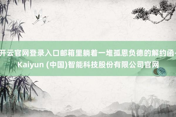 开云官网登录入口邮箱里躺着一堆孤恩负德的解约函-Kaiyun (中国)智能科技股份有限公司官网