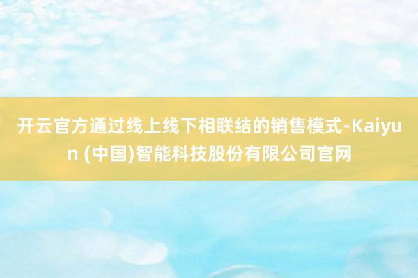 开云官方通过线上线下相联结的销售模式-Kaiyun (中国)智能科技股份有限公司官网