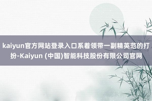 kaiyun官方网站登录入口系着领带一副精英范的打扮-Kaiyun (中国)智能科技股份有限公司官网