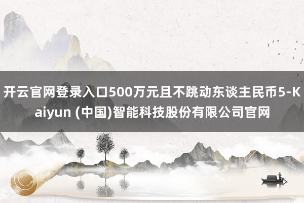 开云官网登录入口500万元且不跳动东谈主民币5-Kaiyun (中国)智能科技股份有限公司官网