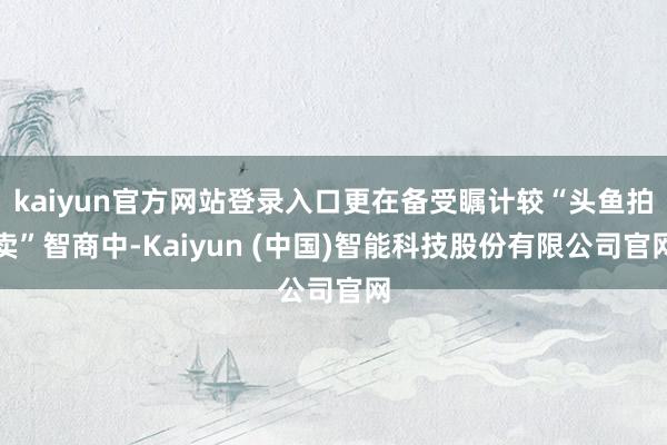 kaiyun官方网站登录入口更在备受瞩计较“头鱼拍卖”智商中-Kaiyun (中国)智能科技股份有限公司官网