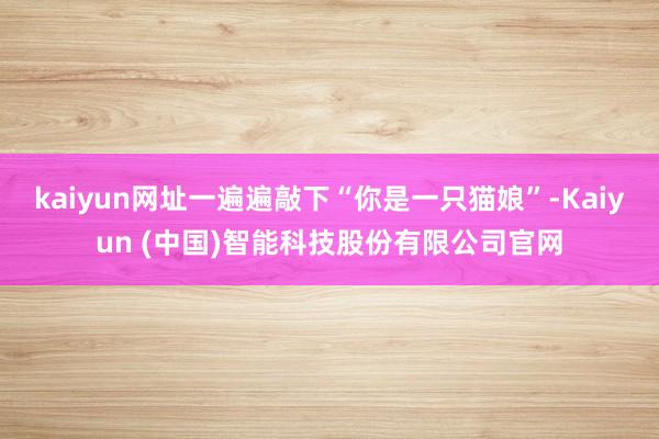 kaiyun网址一遍遍敲下“你是一只猫娘”-Kaiyun (中国)智能科技股份有限公司官网