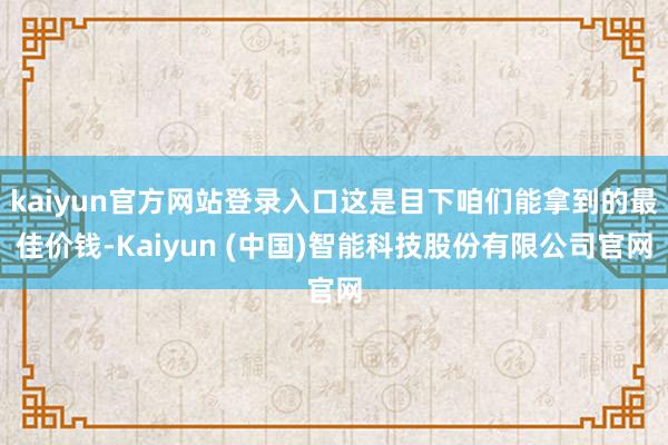 kaiyun官方网站登录入口这是目下咱们能拿到的最佳价钱-Kaiyun (中国)智能科技股份有限公司官网