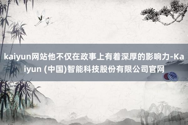 kaiyun网站他不仅在政事上有着深厚的影响力-Kaiyun (中国)智能科技股份有限公司官网