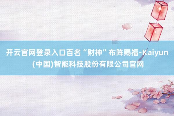开云官网登录入口百名“财神”布阵赐福-Kaiyun (中国)智能科技股份有限公司官网