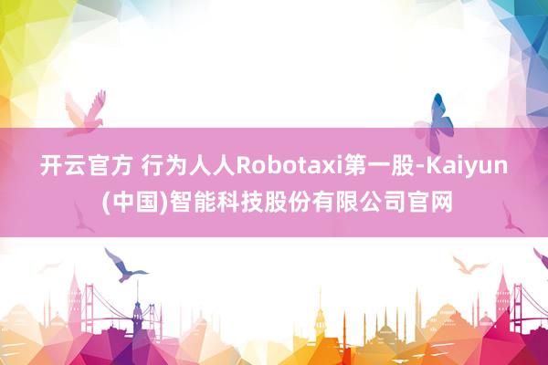 开云官方 行为人人Robotaxi第一股-Kaiyun (中国)智能科技股份有限公司官网
