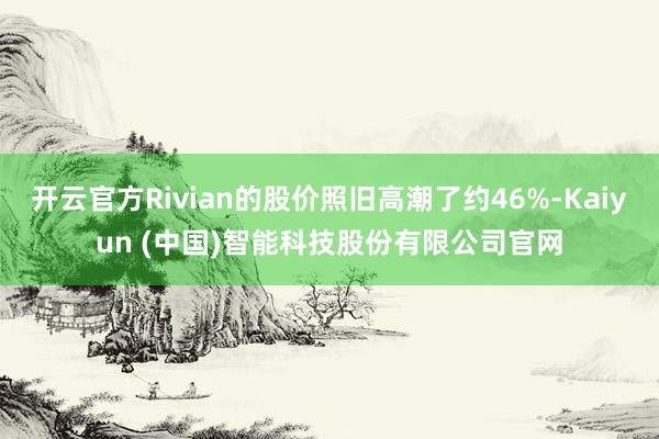 开云官方Rivian的股价照旧高潮了约46%-Kaiyun (中国)智能科技股份有限公司官网