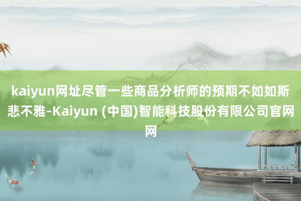 kaiyun网址　　尽管一些商品分析师的预期不如如斯悲不雅-Kaiyun (中国)智能科技股份有限公司官网