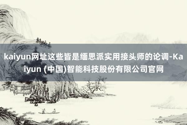 kaiyun网址这些皆是缅思派实用接头师的论调-Kaiyun (中国)智能科技股份有限公司官网
