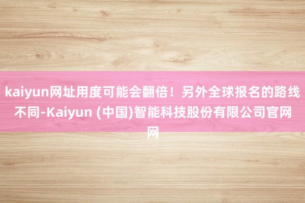 kaiyun网址用度可能会翻倍！另外全球报名的路线不同-Kaiyun (中国)智能科技股份有限公司官网