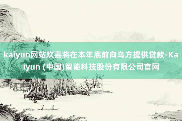kaiyun网站欢喜将在本年底前向乌方提供贷款-Kaiyun (中国)智能科技股份有限公司官网