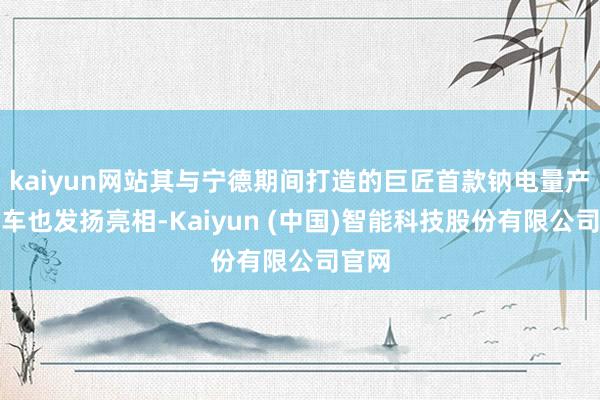 kaiyun网站其与宁德期间打造的巨匠首款钠电量产乘用车也发扬亮相-Kaiyun (中国)智能科技股份有限公司官网