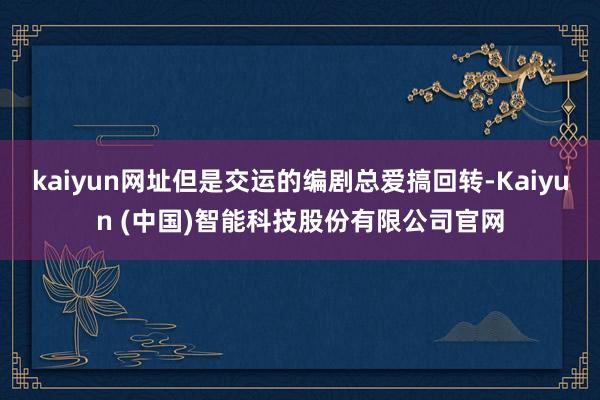 kaiyun网址但是交运的编剧总爱搞回转-Kaiyun (中国)智能科技股份有限公司官网