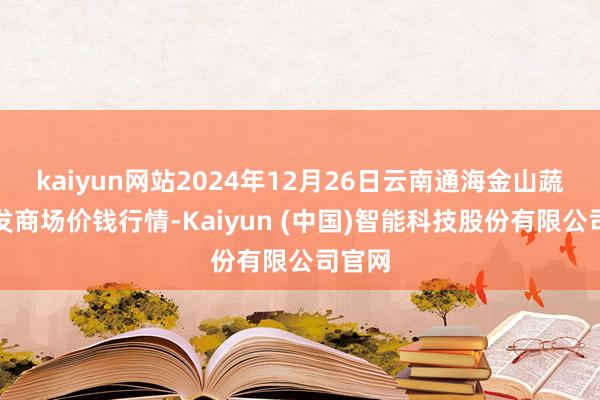 kaiyun网站2024年12月26日云南通海金山蔬菜批发商场价钱行情-Kaiyun (中国)智能科技股份有限公司官网