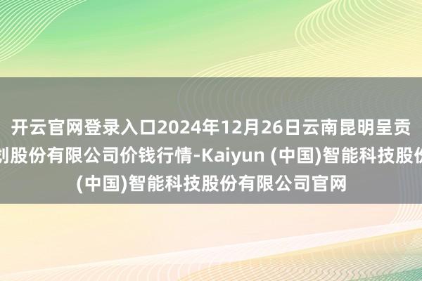 开云官网登录入口2024年12月26日云南昆明呈贡龙城农居品策划股份有限公司价钱行情-Kaiyun (中国)智能科技股份有限公司官网