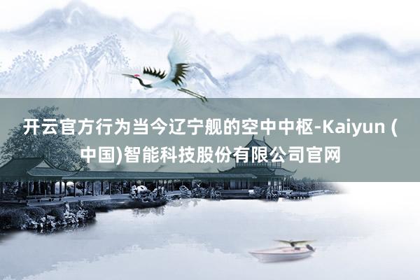 开云官方行为当今辽宁舰的空中中枢-Kaiyun (中国)智能科技股份有限公司官网