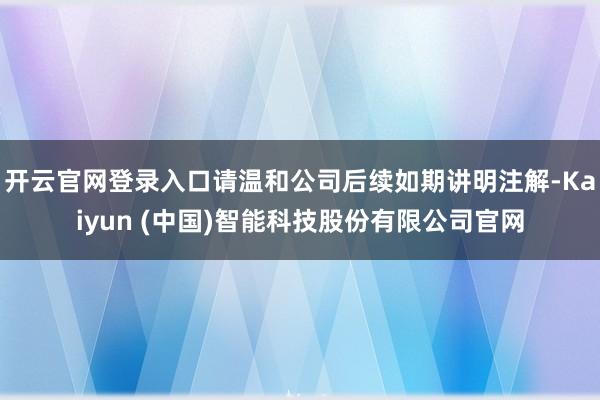 开云官网登录入口请温和公司后续如期讲明注解-Kaiyun (中国)智能科技股份有限公司官网