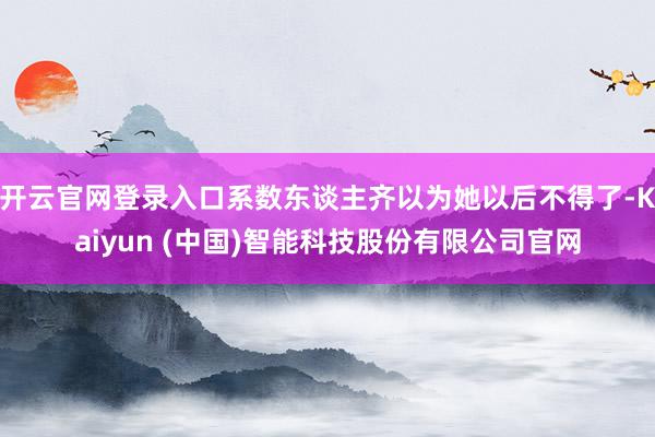 开云官网登录入口系数东谈主齐以为她以后不得了-Kaiyun (中国)智能科技股份有限公司官网