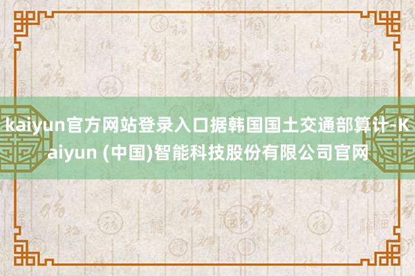 kaiyun官方网站登录入口据韩国国土交通部算计-Kaiyun (中国)智能科技股份有限公司官网