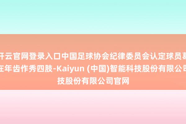 开云官网登录入口中国足球协会纪律委员会认定球员葛彭存在年齿作秀四肢-Kaiyun (中国)智能科技股份有限公司官网