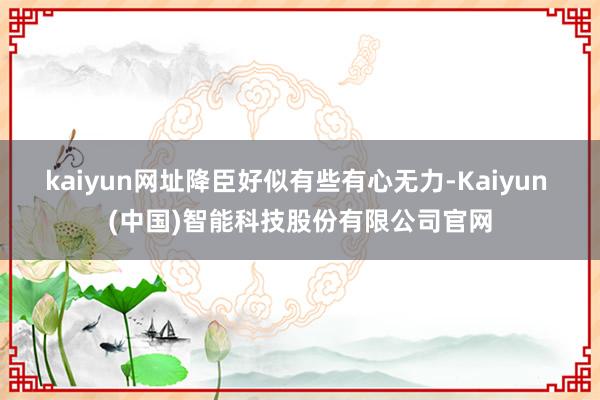 kaiyun网址降臣好似有些有心无力-Kaiyun (中国)智能科技股份有限公司官网