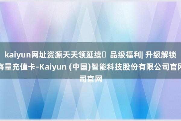kaiyun网址资源天天领延续✅品级福利| 升级解锁海量充值卡-Kaiyun (中国)智能科技股份有限公司官网