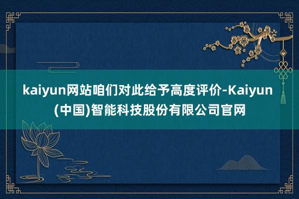 kaiyun网站咱们对此给予高度评价-Kaiyun (中国)智能科技股份有限公司官网