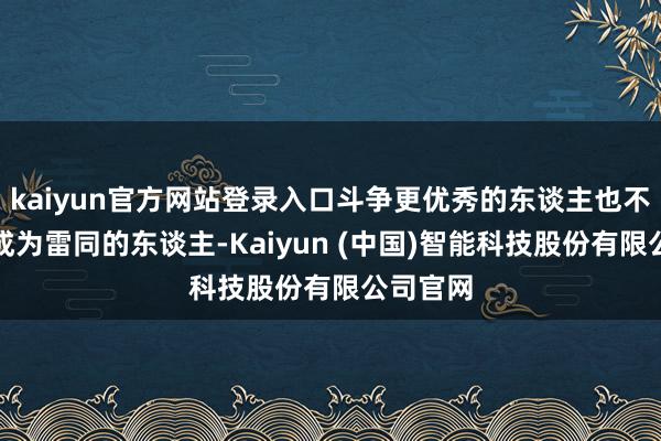 kaiyun官方网站登录入口斗争更优秀的东谈主也不错让你成为雷同的东谈主-Kaiyun (中国)智能科技股份有限公司官网