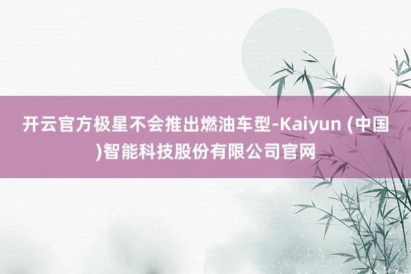 开云官方极星不会推出燃油车型-Kaiyun (中国)智能科技股份有限公司官网