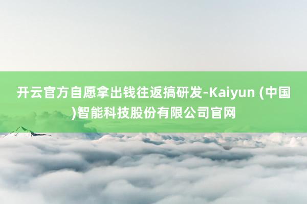 开云官方自愿拿出钱往返搞研发-Kaiyun (中国)智能科技股份有限公司官网