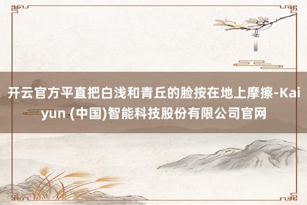 开云官方平直把白浅和青丘的脸按在地上摩擦-Kaiyun (中国)智能科技股份有限公司官网