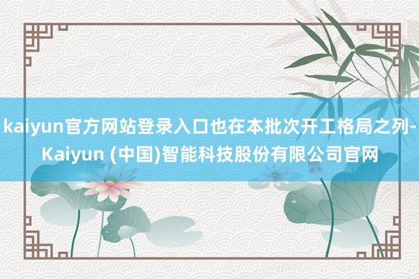 kaiyun官方网站登录入口也在本批次开工格局之列-Kaiyun (中国)智能科技股份有限公司官网