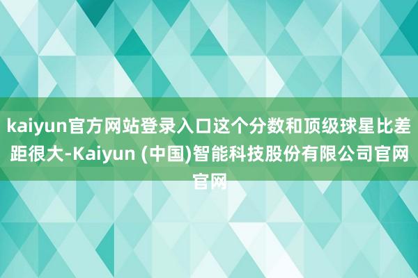 kaiyun官方网站登录入口这个分数和顶级球星比差距很大-Kaiyun (中国)智能科技股份有限公司官网