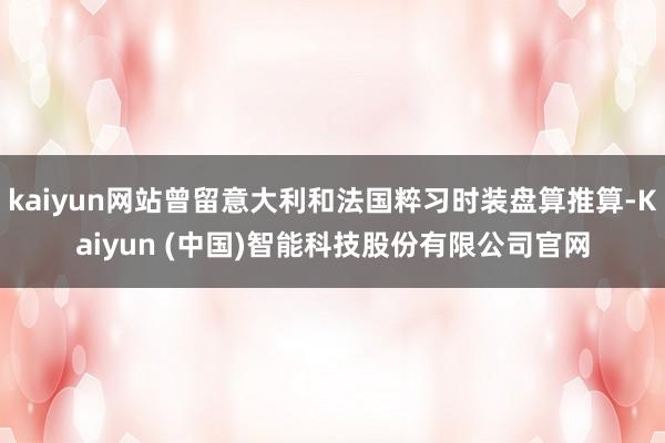 kaiyun网站曾留意大利和法国粹习时装盘算推算-Kaiyun (中国)智能科技股份有限公司官网