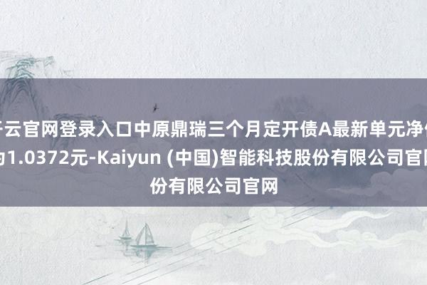开云官网登录入口中原鼎瑞三个月定开债A最新单元净值为1.0372元-Kaiyun (中国)智能科技股份有限公司官网