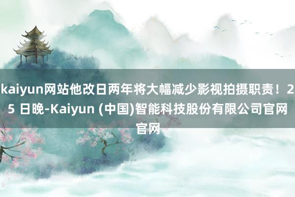 kaiyun网站他改日两年将大幅减少影视拍摄职责!25 日晚-Kaiyun (中国)智能科技股份有限公司官网