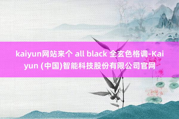kaiyun网站来个 all black 全玄色格调-Kaiyun (中国)智能科技股份有限公司官网