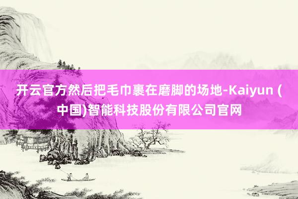 开云官方然后把毛巾裹在磨脚的场地-Kaiyun (中国)智能科技股份有限公司官网
