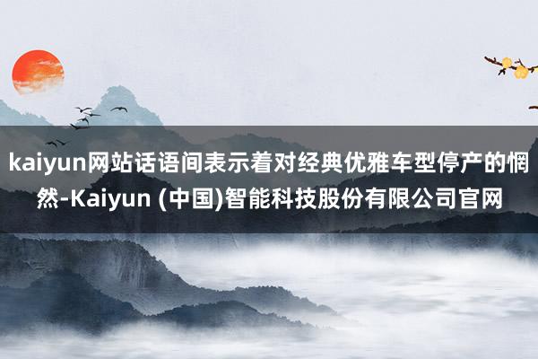 kaiyun网站话语间表示着对经典优雅车型停产的惘然-Kaiyun (中国)智能科技股份有限公司官网