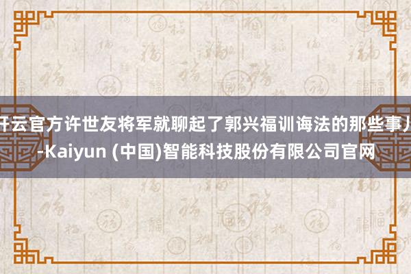 开云官方许世友将军就聊起了郭兴福训诲法的那些事儿-Kaiyun (中国)智能科技股份有限公司官网
